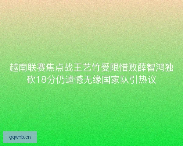 越南联赛焦点战王艺竹受限惜败薛智鸿独砍18分仍遗憾无缘国家队引热议